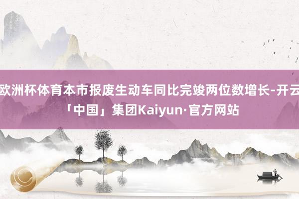 欧洲杯体育本市报废生动车同比完竣两位数增长-开云「中国」集团Kaiyun·官方网站