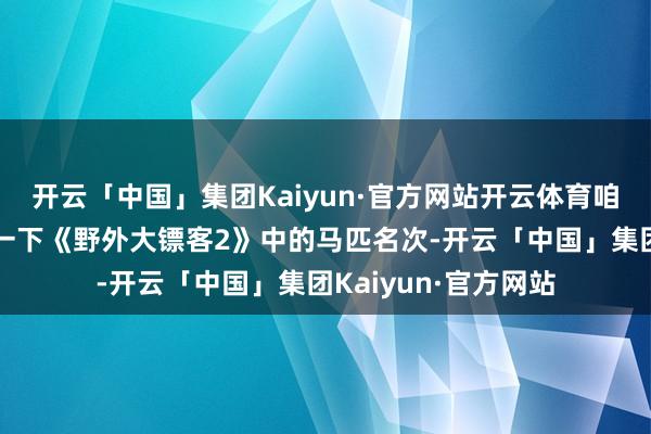 开云「中国」集团Kaiyun·官方网站开云体育咱们就来为环球盘货一下《野外大镖客2》中的马匹名次-开云「中国」集团Kaiyun·官方网站