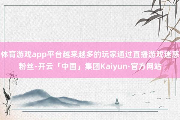 体育游戏app平台越来越多的玩家通过直播游戏迷惑粉丝-开云「中国」集团Kaiyun·官方网站