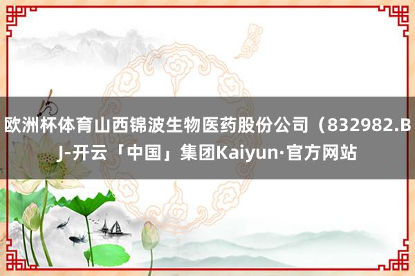 欧洲杯体育山西锦波生物医药股份公司(832982.BJ-开云「中国」集团Kaiyun·官方网站