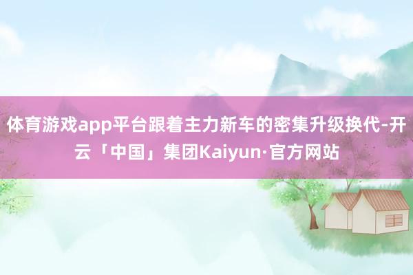 体育游戏app平台跟着主力新车的密集升级换代-开云「中国」集团Kaiyun·官方网站
