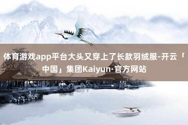 体育游戏app平台大头又穿上了长款羽绒服-开云「中国」集团Kaiyun·官方网站