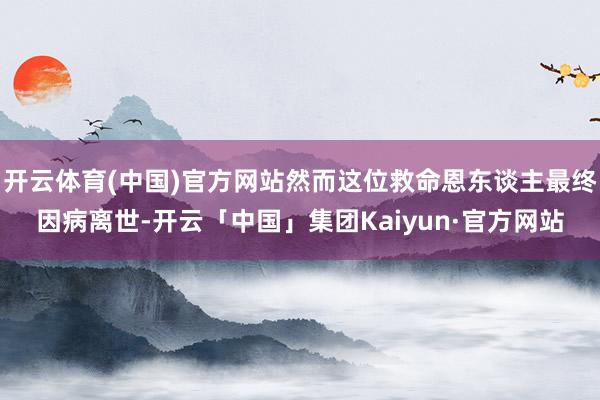 开云体育(中国)官方网站然而这位救命恩东谈主最终因病离世-开云「中国」集团Kaiyun·官方网站