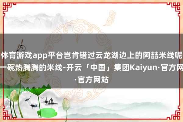 体育游戏app平台岂肯错过云龙湖边上的阿喆米线呢?一碗热腾腾的米线-开云「中国」集团Kaiyun·官方网站