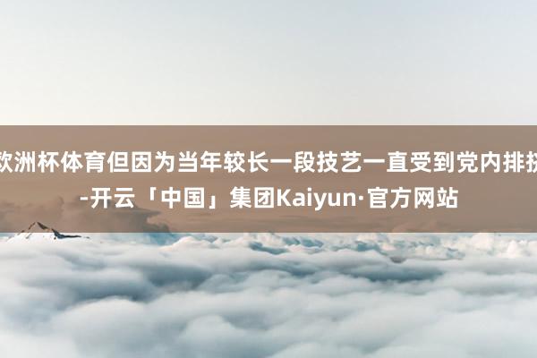 欧洲杯体育但因为当年较长一段技艺一直受到党内排挤-开云「中国」集团Kaiyun·官方网站