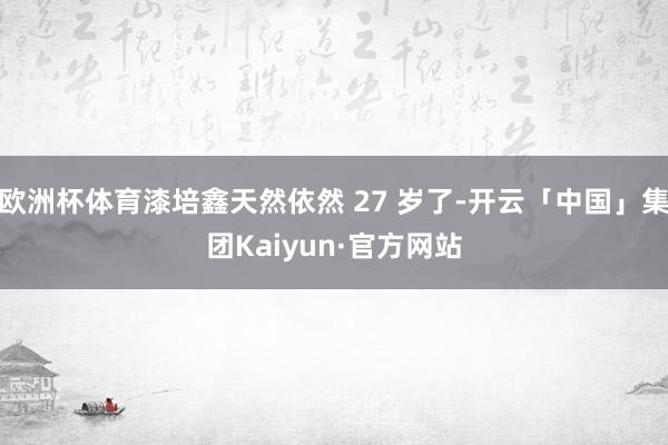 欧洲杯体育漆培鑫天然依然 27 岁了-开云「中国」集团Kaiyun·官方网站