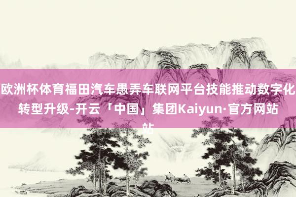 欧洲杯体育福田汽车愚弄车联网平台技能推动数字化转型升级-开云「中国」集团Kaiyun·官方网站