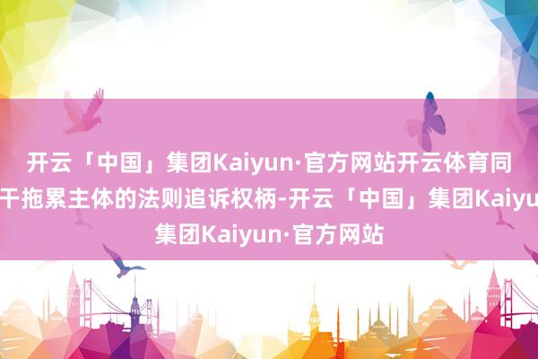 开云「中国」集团Kaiyun·官方网站开云体育同期保留对相干拖累主体的法则追诉权柄-开云「中国」集团Kaiyun·官方网站