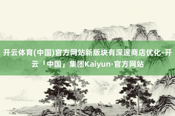 开云体育(中国)官方网站新版块有深邃商店优化-开云「中国」集团Kaiyun·官方网站