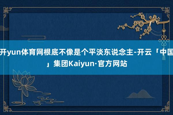 开yun体育网根底不像是个平淡东说念主-开云「中国」集团Kaiyun·官方网站