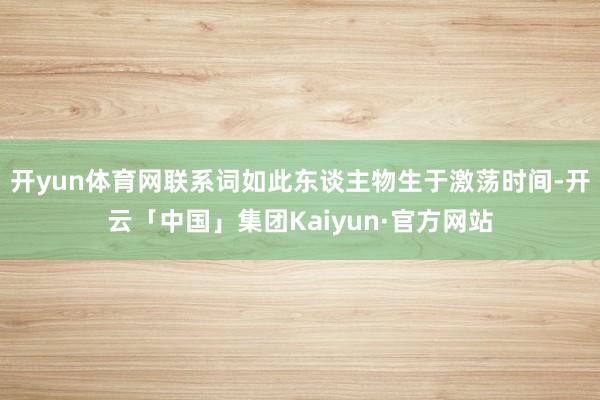 开yun体育网联系词如此东谈主物生于激荡时间-开云「中国」集团Kaiyun·官方网站