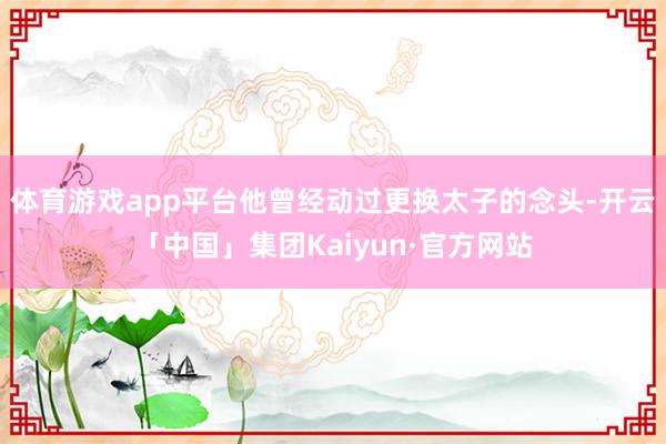 体育游戏app平台他曾经动过更换太子的念头-开云「中国」集团Kaiyun·官方网站