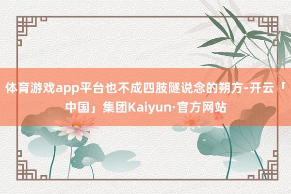 体育游戏app平台也不成四肢隧说念的朔方-开云「中国」集团Kaiyun·官方网站