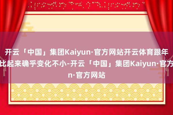 开云「中国」集团Kaiyun·官方网站开云体育跟年青时比起来确乎变化不小-开云「中国」集团Kaiyun·官方网站