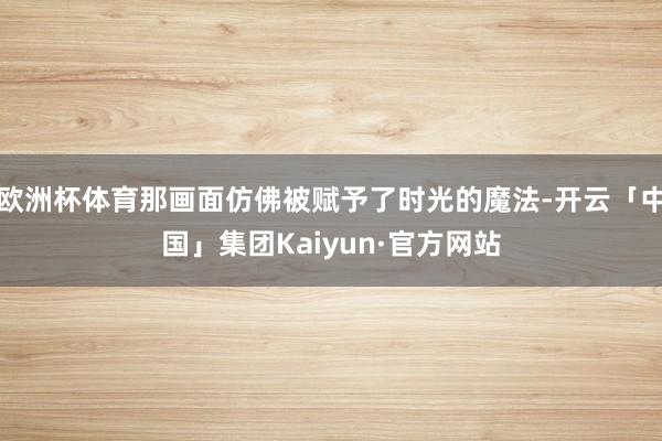 欧洲杯体育那画面仿佛被赋予了时光的魔法-开云「中国」集团Kaiyun·官方网站