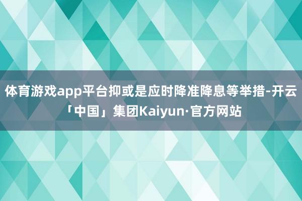 体育游戏app平台抑或是应时降准降息等举措-开云「中国」集团Kaiyun·官方网站