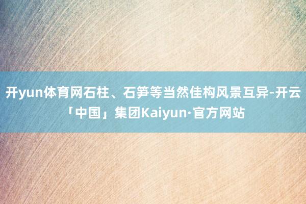 开yun体育网石柱、石笋等当然佳构风景互异-开云「中国」集团Kaiyun·官方网站