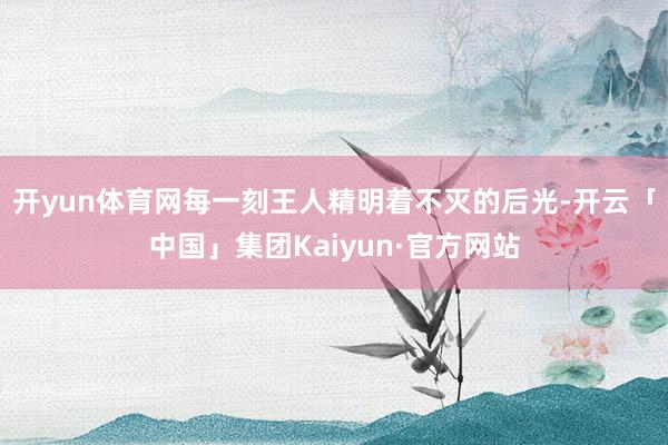 开yun体育网每一刻王人精明着不灭的后光-开云「中国」集团Kaiyun·官方网站