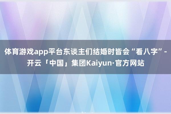 体育游戏app平台东谈主们结婚时皆会“看八字”-开云「中国」集团Kaiyun·官方网站