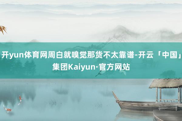 开yun体育网周白就嗅觉那货不太靠谱-开云「中国」集团Kaiyun·官方网站