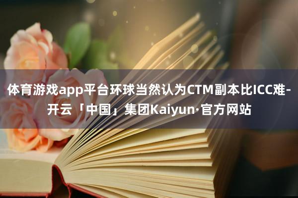 体育游戏app平台环球当然认为CTM副本比ICC难-开云「中国」集团Kaiyun·官方网站