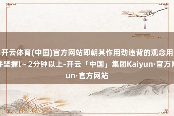 开云体育(中国)官方网站即朝其作用劲违背的观念用劲并坚握l~2分钟以上-开云「中国」集团Kaiyun·官方网站