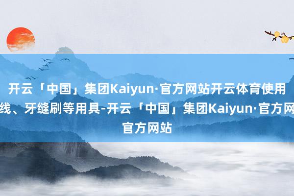 开云「中国」集团Kaiyun·官方网站开云体育使用牙线、牙缝刷等用具-开云「中国」集团Kaiyun·官方网站