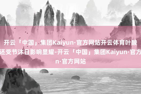 开云「中国」集团Kaiyun·官方网站开云体育叶酸价钱还受节沐日影响显耀-开云「中国」集团Kaiyun·官方网站