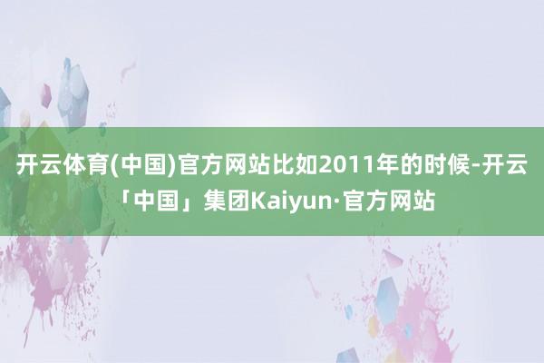 开云体育(中国)官方网站比如2011年的时候-开云「中国」集团Kaiyun·官方网站