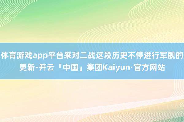 体育游戏app平台来对二战这段历史不停进行军舰的更新-开云「中国」集团Kaiyun·官方网站