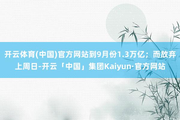 开云体育(中国)官方网站到9月份1.3万亿;而放弃上周日-开云「中国」集团Kaiyun·官方网站