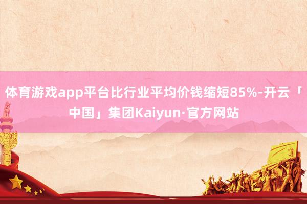 体育游戏app平台比行业平均价钱缩短85%-开云「中国」集团Kaiyun·官方网站