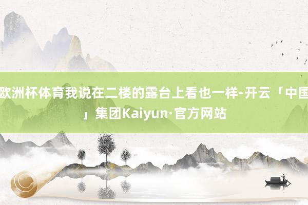 欧洲杯体育我说在二楼的露台上看也一样-开云「中国」集团Kaiyun·官方网站