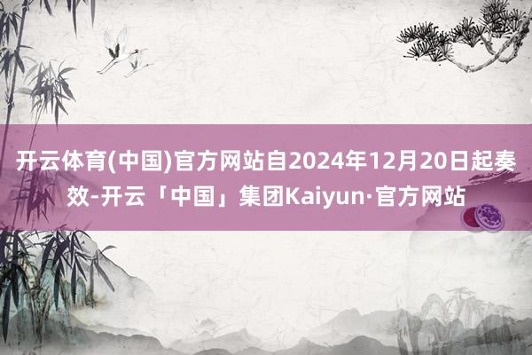 开云体育(中国)官方网站自2024年12月20日起奏效-开云「中国」集团Kaiyun·官方网站