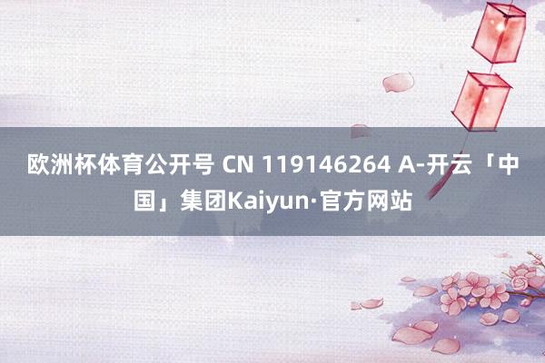 欧洲杯体育公开号 CN 119146264 A-开云「中国」集团Kaiyun·官方网站
