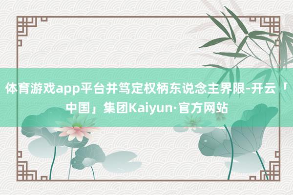 体育游戏app平台并笃定权柄东说念主界限-开云「中国」集团Kaiyun·官方网站