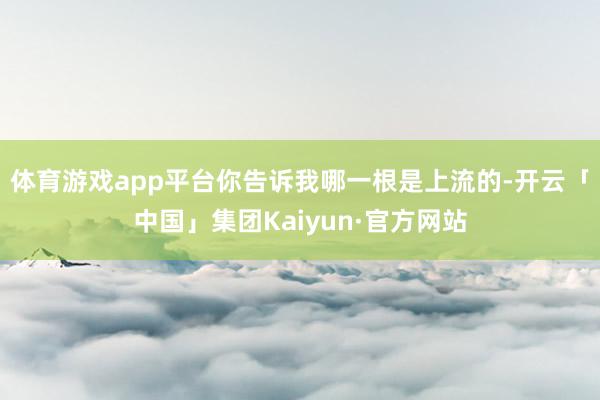 体育游戏app平台你告诉我哪一根是上流的-开云「中国」集团Kaiyun·官方网站