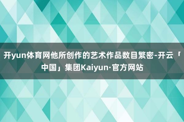 开yun体育网他所创作的艺术作品数目繁密-开云「中国」集团Kaiyun·官方网站