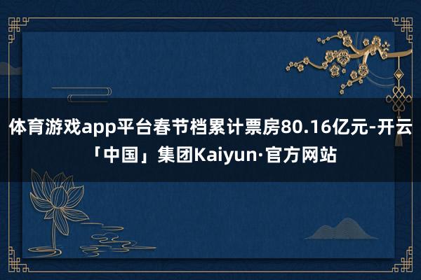体育游戏app平台春节档累计票房80.16亿元-开云「中国」集团Kaiyun·官方网站