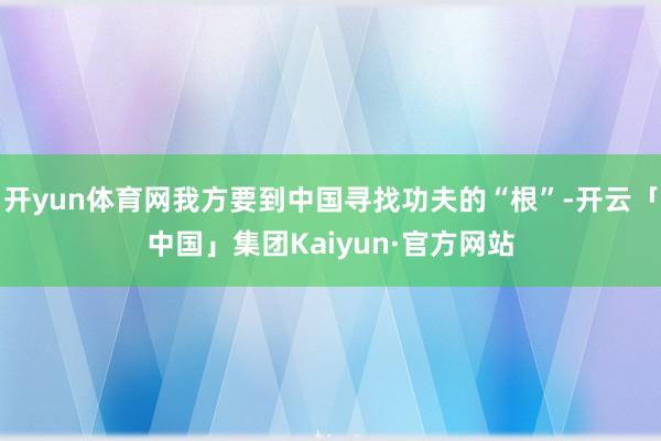 开yun体育网我方要到中国寻找功夫的“根”-开云「中国」集团Kaiyun·官方网站