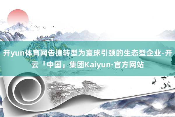 开yun体育网告捷转型为寰球引颈的生态型企业-开云「中国」集团Kaiyun·官方网站
