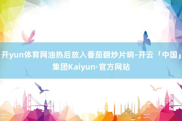 开yun体育网油热后放入番茄翻炒片晌-开云「中国」集团Kaiyun·官方网站