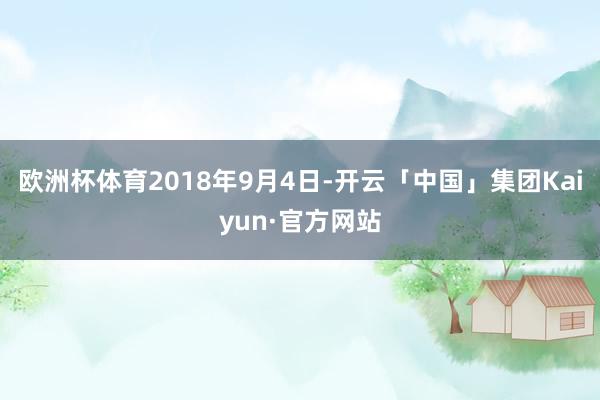 欧洲杯体育 2018年9月4日-开云「中国」集团Kaiyun·官方网站