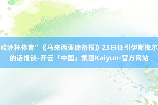 欧洲杯体育”《马来西亚储备报》23日征引伊斯梅尔的话报谈-开云「中国」集团Kaiyun·官方网站