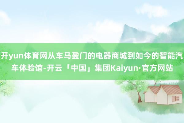 开yun体育网从车马盈门的电器商城到如今的智能汽车体验馆-开云「中国」集团Kaiyun·官方网站