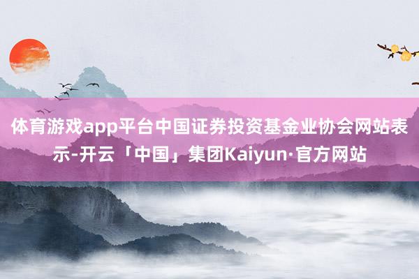 体育游戏app平台 中国证券投资基金业协会网站表示-开云「中国」集团Kaiyun·官方网站