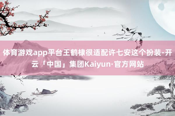 体育游戏app平台王鹤棣很适配许七安这个扮装-开云「中国」集团Kaiyun·官方网站