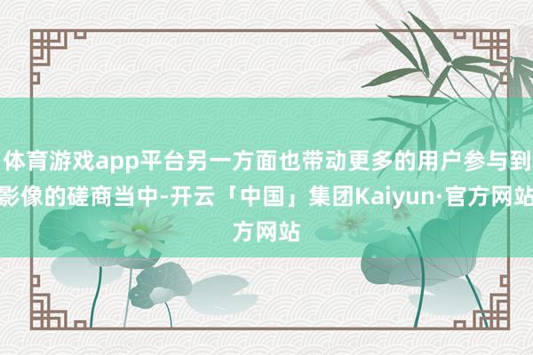 体育游戏app平台另一方面也带动更多的用户参与到影像的磋商当中-开云「中国」集团Kaiyun·官方网站