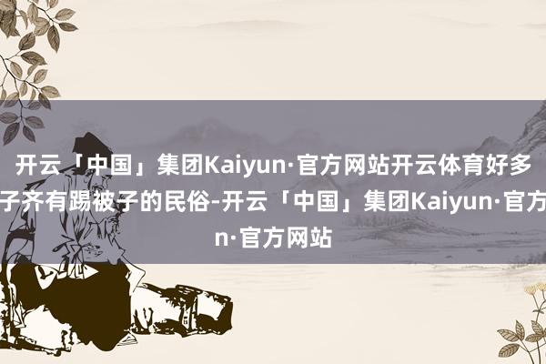 开云「中国」集团Kaiyun·官方网站开云体育好多小孩子齐有踢被子的民俗-开云「中国」集团Kaiyun·官方网站
