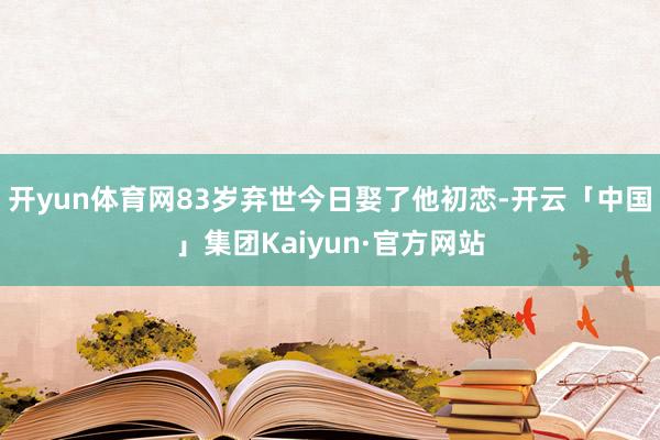 开yun体育网83岁弃世今日娶了他初恋-开云「中国」集团Kaiyun·官方网站